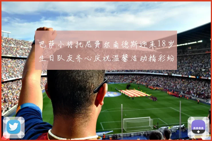 巴萨小将托尼费尔南德斯迎来18岁生日队友齐心庆祝温馨活动精彩纷呈
